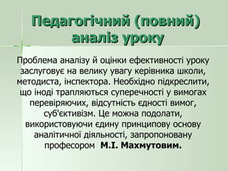 Педагогічний (повний)  аналіз уроку Проблема аналізу й оцінки ефективності уроку заслуговує на велику увагу керівника школи, методиста, інспектора. Необхідно підкреслити, що іноді трапляються суперечності у вимогах перевіряючих, відсутність єдності вимог, суб'єктивізм. Це можна подолати, використовуючи єдину принципову основу аналітичної діяльності, запропоновану професором  М.І. Махмутовим. 
