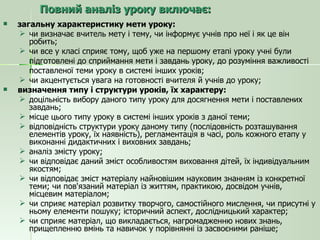 Повний аналіз уроку включає: загальну характеристику мети уроку: чи визначає вчитель мету і тему, чи інформує учнів про неї і як це він робить; чи все у класі сприяє тому, щоб уже на першому етапі уроку учні були  підготовлені до сприймання мети і завдань уроку, до розуміння важливості  поставленої теми уроку в системі інших уроків; чи акцентується увага на готовності вчителя й учнів до уроку; визначення типу і структури уроків, їх характеру: доцільність вибору даного типу уроку для досягнення мети і поставлених завдань; місце цього типу уроку в системі інших уроків з даної теми; відповідність структури уроку даному типу (послідовність розташування елементів уроку, їх наявність), регламентація в часі, роль кожного етапу у виконанні дидактичних і виховних завдань; аналіз змісту уроку; чи відповідає даний зміст особливостям виховання дітей, їх індивідуальним якостям; чи відповідає зміст матеріалу найновішим науковим знанням із конкретної теми; чи пов'язаний матеріал із життям, практикою, досвідом учнів, місцевим матеріалом; чи сприяє матеріал розвитку творчого, самостійного мислення, чи присутні у ньому елементи пошуку; історичний аспект, дослідницький характер; чи сприяє матеріал, що викладається, нагромадженню нових знань, прищепленню вмінь та навичок у порівнянні із засвоєними раніше; 