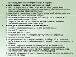 проаналізувати виховну спрямованість матеріалу; аналіз методів і прийомів навчання на уроці: почуття міри у використанні словесних, наочних та практичних матеріалів (захоплення яким-небудь методом згубно діє на засвоєння знань, доцільніше поєднувати методи); різноманітність прийомів — чим більше різних прийомів і методів, тим активніше учні включаються до роботи; методи і прийоми індивідуальної роботи на уроці, поєднання їх з колективними формами роботи; звернути увагу на те, чи сприяють методи і прийоми навчання досягненню основної дидактичної мети; аналіз діяльності вчителя й учнів на уроці: прийоми в оцінюванні знань учнів для вчителя типові; критерії його оцінок; чи коментуються оцінки; чи оцінюються знання впродовж. уроку, чи тільки наприкінці; виховне значення оцінки; чи диференціюється домашнє завдання, який його обсяг, елементи роз'яснення в класів, ступінь складності, творчий  характер домашнього завдання; активність учителя, вміння організувати клас на різних етапах, педагогічний такт, етика вчителя, вміле поєднання колективних  і індивідуальних форм роботи, прийоми педагогічного впливу на клас і окремих учнів з метою ефективної організації уроку; активність і дисципліна класу, ставлення учнів до вчителя, самостійність їх роботи на уроці; 