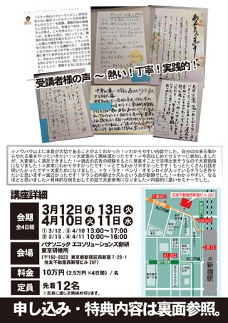 ！実践的！
             声            ～ 熱い！丁寧
        受講者様の




☞ノウハウ以上に本質が大切であることがよくわかった！☞わかりやすい内容でした。自分の出来る事か
らやれる事をやっていきたい！☞大変面白く興味深かったです！☞今回はじめてセミナーに参加しました
が、大変楽しく満足できました！☞過去の広告の経験をもとに見直すことで活用出来そうなので大変勉強
になりました！☞非常にわかりやすかったです！☞とてもわかりやすかったです！もっとたくさんお話を
伺いたかったです☞大変ためになりました。トク・ラク・ベンリ・オモシロイが入っているチラシを作り
たいと思います☞面白かったです！チラシの内容はケズルという点が新鮮でした！☞わかりやすい。なる
ほどと思いました☞具体的な例を出しての話で大変参考になりました☞内容的に濃いセミナーでした。


講座詳細

 会期
        ３月１２日　　 １３日　
              月    火

 全４日間
        ４月１０日　 １１日 水
              火
                  １３:００～１７:００
        ① ３/１２ , ③ ４/１０
                  １０:００～１６:００
        ② ３/１３ , ④ ４/１１
        パナソニック エコソリューションズ創研
        東京研修所
 会場     （〒160-0023　東京都新宿区西新宿 7-20-1
         住友不動産西新宿ビル 26F）

 料金     １０万円 （２.５万円 ×４日間）    /名


 定員     先着  １２名
        ※定員に達し次第締め切ります。



申し込み・特典内容は裏面参照。
 