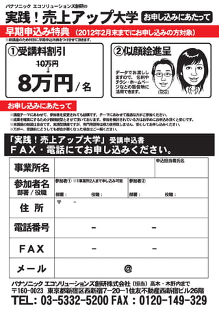 パナソニック エコソリューションズ創研の


実践！売上アップ大学                                   お申し込みにあたって
早期申込み特典                （２０１２年２月末までにお申し込みの方対象）
※新講座のため特別に早期申込特典をつけさせて頂きます。


①受講料割引                               ②似顔絵進呈
         １０万円
            ↓                        データでお渡しし


   ８万円/ 名
                                     ますので、 名刺や
                                     チラシ・ホームペー
                                     ジなどの販促物に
                                     活用できます。


お申し込みにあたって
 ※講座テーマにあわせて、参加者を変更されても結構です。テーマにあわせて最適な方がご参加ください。
 ※成果を確実にするため少数精鋭型とさせて頂いております。参加を検討されている方はお早めにお申込み頂くと安心です。
 ※本講座の服装は自由です。実践型講座ですが、専門用語等は極力使用致しません。安心してお申し込みください。
 ※万が一、受講前にどうしても都合が悪くなった場合はご一報ください。


「実践！売上アップ大学」受講申込書
 ＦＡＸ・電話にてお申し込みください。
                                                  申込担当者氏名

  事業所名
                参加者① ※１事業所２人まで申し込み可能    参加者②
  参加者名
   部署 / 役職      部署 ： 　　　　　　　　　役職 ：      部署 ： 　　　　　　　　　役職 ：
                〒　　　　-
    住　所

  電話番号                       -                   -

    ＦＡＸ                      -                   -

   メール                                 ＠
 パナソニック エコソリューションズ創研株式会社 （担当） 高木 ・ 木野内まで
 〒160-0023　東京都新宿区西新宿７－２０－１住友不動産西新宿ビル２６階
 ＴＥＬ： 03-5332-5200 FAX ： 0120-149-329
 