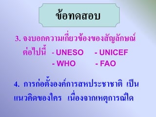 ข้อทดสอบ
3. จงบอกความเกี่ยวข้องของสัญลักษณ์
   ต่อไปนี้ - UNESO - UNICEF
          - WHO        - FAO

4. การก่อตั้งองค์การสหประชาชาติ เป็น
แนวคิดของใคร เนื่องจากเหตุการณ์ใด
 