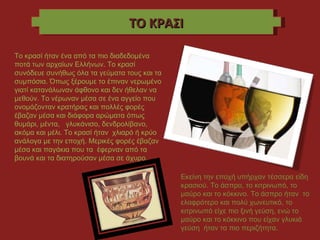 ΤΟ ΚΡΑΣΙ Το κρασί ήταν ένα από τα πιο διαδεδομένα ποτά των αρχαίων Ελλήνων. Το κρασί συνόδευε συνήθως όλα τα γεύματα τους και τα συμπόσια. Όπως ξέρουμε το έπιναν νερωμένο γιατί κατανάλωναν άφθονο και δεν ήθελαν να μεθούν. Το νέρωναν μέσα σε ένα αγγείο που ονομάζονταν κρατήρας και πολλές φορές έβαζαν μέσα και διάφορα αρώματα όπως θυμάρι, μέντα,  γλυκάνισο, δενδρολίβανο, ακόμα και μέλι. Το κρασί ήταν  χλιαρό ή κρύο ανάλογα με την εποχή. Μερικές φορές έβαζαν μέσα και παγάκια που τα  έφερναν από τα βουνά και τα διατηρούσαν μέσα σε άχυρο.  Εκείνη την εποχή υπήρχαν τέσσερα είδη κρασιού. Το άσπρο, το κιτρινωπό, το μαύρο και το κόκκινο. Το άσπρο ήταν  το ελαφρότερο και πολύ χωνευτικό, το κιτρινωπό είχε πιο ξινή γεύση, ενώ το μαύρο και το κόκκινο που είχαν γλυκιά γεύση  ήταν τα πιο περιζήτητα. 