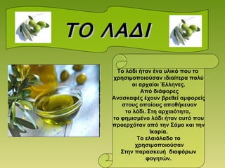 ΤΟ ΛΑΔΙ Το λάδι ήταν ένα υλικό που το  χρησιμοποιούσαν ιδιαίτερα πολύ οι αρχαίοι Έλληνες. Από διάφορες Ανασκαφές έχουν βρεθεί αμφορείς στους οποίους αποθήκευαν το λάδι. Στη αρχαιότητα,  το φημισμένο λάδι ήταν αυτό που προερχόταν από την Σάμο και την Ικαρία. Το ελαιόλαδο το χρησιμοποιούσαν Στην παρασκευή  διαφόρων φαγητών. 