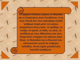 Οι αρχαίοι Έλληνες κυρίως οι Αθηναίοι και οι Σπαρτιάτες ήταν λιτοδίαιτοι. Η γη στην Αττική δεν τους πρόσφερε πολλά τρόφιμα παρά μόνο τα κυρίως απαραίτητα όπως ήταν  το κριθάρι, το σιτάρι, το κρασί, το λάδι, τις ελιές. Σε αντίθεση με τους Αθηναίους και τους Σπαρτιάτες υπήρχαν και κάποιοι λαοί όπως  οι Θεσσαλοί και οι Βοιωτοί που κατοικούσαν κοντά σε εύφορες πεδιάδες. Αυτοί είχαν μεγαλύτερη ποικιλία τροφίμων .  