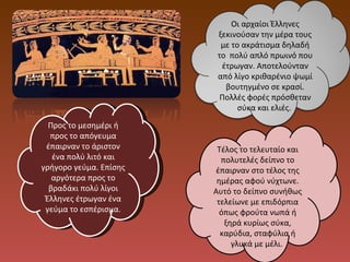 Προς το μεσημέρι ή προς το απόγευμα έπαιρναν το άριστον ένα πολύ λιτό και γρήγορο γεύμα. Επίσης αργότερα προς το βραδάκι πολύ λίγοι Έλληνες έτρωγαν ένα γεύμα το εσπέρισμα. Τέλος το τελευταίο και πολυτελές δείπνο το έπαιρναν στο τέλος της ημέρας αφού νύχτωνε. Αυτό το δείπνο συνήθως τελείωνε με επιδόρπια όπως φρούτα νωπά ή ξηρά κυρίως σύκα, καρύδια, σταφύλια ή γλυκά με μέλι.  Οι αρχαίοι Έλληνες ξεκινούσαν την μέρα τους με το ακράτισμα δηλαδή το  πολύ απλό πρωινό που έτρωγαν. Αποτελούνταν από λίγο κριθαρένιο ψωμί βουτηγμένο σε κρασί. Πολλές φορές πρόσθεταν σύκα και ελιές.  