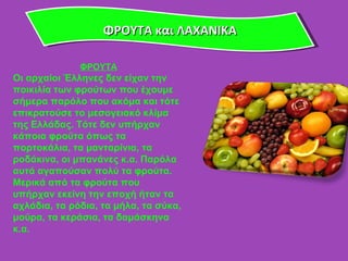 ΦΡΟΥΤΑ και ΛΑΧΑΝΙΚΑ ΦΡΟΥΤΑ Οι αρχαίοι Έλληνες δεν είχαν την ποικιλία των φρούτων που έχουμε σήμερα παρόλο που ακόμα και τότε επικρατούσε το μεσογειακό κλίμα της Ελλάδας. Τότε δεν υπήρχαν κάποια φρούτα όπως τα πορτοκάλια, τα μανταρίνια, τα ροδάκινα, οι μπανάνες κ.α. Παρόλα αυτά αγαπούσαν πολύ τα φρούτα. Μερικά από τα φρούτα που υπήρχαν εκείνη την εποχή ήταν τα αχλάδια, τα ρόδια, τα μήλα, τα σύκα, μούρα, τα κεράσια, τα δαμάσκηνα κ.α. 
