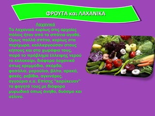 ΦΡΟΥΤΑ και ΛΑΧΑΝΙΚΑ Λαχανικά Τα λαχανικά κυρίως στις αρχαίες πόλεις ήταν από τα σπάνια αγαθά. Όμως πολλά σπίτια, κυρίως στα περίχωρα, καλλιεργούσαν στους κήπους και στα χωράφια τους, παρά το πρόβλημα έλλειψης νερού το καλοκαίρι, διάφορα λαχανικά όπως κρεμμύδια, σκόρδα, φασόλια, μαρούλια, βλίτα, αρακά, φακές, ρεβίθια, αγκινάρες, αγγούρια κ.α. Επίσης  “ καρύκευαν ”  τα φαγητά τους με διάφορα μυρωδικά όπως άνηθο, δυόσμο και σέλινο.  