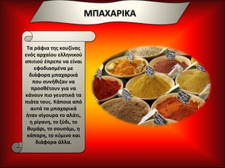 ΜΠΑΧΑΡΙΚΑ Τα ράφια της κουζίνας ενός αρχαίου ελληνικού σπιτιού έπρεπε να είναι εφοδιασμένα με διάφορα μπαχαρικά που συνήθιζαν να προσθέτουν για να κάνουν πιο γευστικά τα πιάτα τους. Κάποια από αυτά τα μπαχαρικά ήταν σίγουρα το αλάτι, η ρίγανη, το ξύδι, το θυμάρι, το σουσάμι, η κάπαρη, το κύμινο και διάφορα άλλα. 