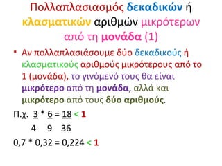 Πολλαπλασιασμός   δεκαδικών  ή  κλασματικών  αριθμών  μικρότερων από τη  μονάδα  (1) Αν πολλαπλασιάσουμε δύο  δεκαδικούς  ή  κλασματικούς  αριθμούς μικρότερους από το 1 (μονάδα),  το γινόμενό τους θα είναι  μικρότερο  από τη  μονάδα ,  αλλά και  μικρότερο  από τους  δύο αριθμούς . Π.χ.  3  *  6  =  18   <  1   4  9  36 0,7 * 0,32 = 0,224  <   1 