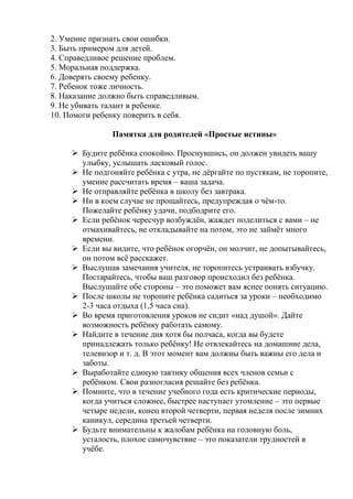 2. Умение признать свои ошибки.
3. Быть примером для детей.
4. Справедливое решение проблем.
5. Моральная поддержка.
6. Доверять своему ребенку.
7. Ребенок тоже личность.
8. Наказание должно быть справедливым.
9. Не убивать талант в ребенке.
10. Помоги ребенку поверить в себя.

               Памятка для родителей «Простые истины»

      Будите ребѐнка спокойно. Проснувшись, он должен увидеть вашу
       улыбку, услышать ласковый голос.
      Не подгоняйте ребѐнка с утра, не дѐргайте по пустякам, не торопите,
       умение рассчитать время – ваша задача.
      Не отправляйте ребѐнка в школу без завтрака.
      Ни в коем случае не прощайтесь, предупреждая о чѐм-то.
       Пожелайте ребѐнку удачи, подбодрите его.
      Если ребѐнок чересчур возбуждѐн, жаждет поделиться с вами – не
       отмахивайтесь, не откладывайте на потом, это не займѐт много
       времени.
      Если вы видите, что ребѐнок огорчѐн, он молчит, не допытывайтесь,
       он потом всѐ расскажет.
      Выслушав замечания учителя, не торопитесь устраивать взбучку.
       Постарайтесь, чтобы ваш разговор происходил без ребѐнка.
       Выслушайте обе стороны – это поможет вам яснее понять ситуацию.
      После школы не торопите ребѐнка садиться за уроки – необходимо
       2-3 часа отдыха (1,5 часа сна).
      Во время приготовления уроков не сидит «над душой». Дайте
       возможность ребѐнку работать самому.
      Найдите в течение дня хотя бы полчаса, когда вы будете
       принадлежать только ребѐнку! Не отвлекайтесь на домашние дела,
       телевизор и т. д. В этот момент вам должны быть важны его дела и
       заботы.
      Выработайте единую тактику общения всех членов семьи с
       ребѐнком. Свои разногласия решайте без ребѐнка.
      Помните, что в течение учебного года есть критические периоды,
       когда учиться сложнее, быстрее наступает утомление – это первые
       четыре недели, конец второй четверти, первая неделя после зимних
       каникул, середина третьей четверти.
      Будьте внимательны к жалобам ребѐнка на головную боль,
       усталость, плохое самочувствие – это показатели трудностей в
       учѐбе.
 