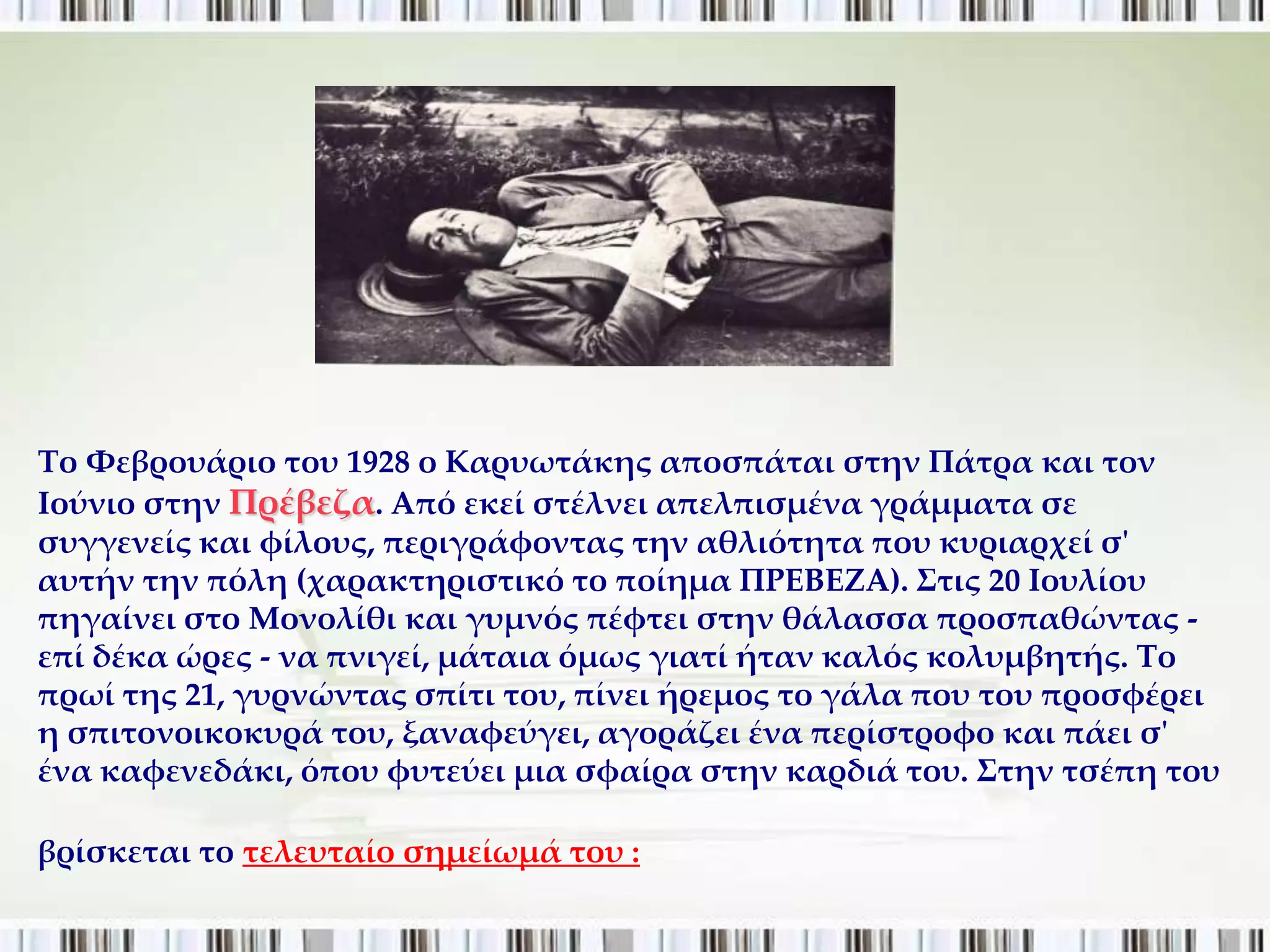 Σο Υεβρουάριο του 1928 ο Καρυωτάκης αποσπάται στην Πάτρα και τον
Ιούνιο στην Πρέβεζα. Από εκεί στέλνει απελπισμένα γράμματα σε
συγγενείς και φίλους, περιγράφοντας την αθλιότητα που κυριαρχεί σ'
αυτήν την πόλη (χαρακτηριστικό το ποίημα ΠΡΕΒΕΖΑ). ΢τις 20 Ιουλίου
πηγαίνει στο Μονολίθι και γυμνός πέφτει στην θάλασσα προσπαθώντας -
επί δέκα ώρες - να πνιγεί, μάταια όμως γιατί ήταν καλός κολυμβητής. Σο
πρωί της 21, γυρνώντας σπίτι του, πίνει ήρεμος το γάλα που του προσφέρει
η σπιτονοικοκυρά του, ξαναφεύγει, αγοράζει ένα περίστροφο και πάει σ'
ένα καφενεδάκι, όπου φυτεύει μια σφαίρα στην καρδιά του. ΢την τσέπη του

βρίσκεται το τελευταίο σημείωμά του :
 