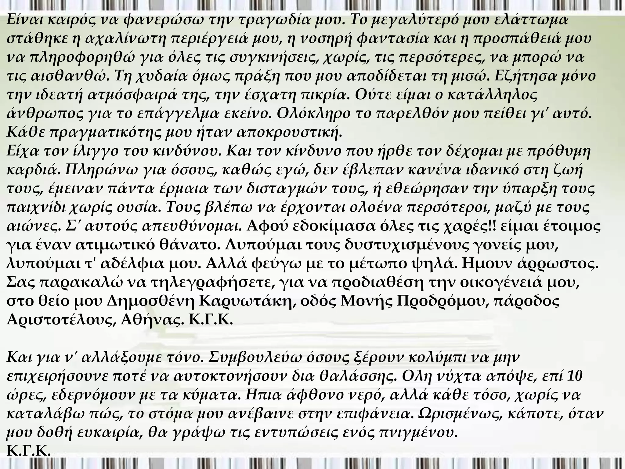 Είναι καιρός να φανερώσω την τραγωδία μου. Το μεγαλύτερό μου ελάττωμα
στάθηκε η αχαλίνωτη περιέργειά μου, η νοσηρή φαντασία και η προσπάθειά μου
να πληροφορηθώ για όλες τις συγκινήσεις, χωρίς, τις περσότερες, να μπορώ να
τις αισθανθώ. Τη χυδαία όμως πράξη που μου αποδίδεται τη μισώ. Εζήτησα μόνο
την ιδεατή ατμόσφαιρά της, την έσχατη πικρία. Ούτε είμαι ο κατάλληλος
άνθρωπος για το επάγγελμα εκείνο. Ολόκληρο το παρελθόν μου πείθει γι' αυτό.
Κάθε πραγματικότης μου ήταν αποκρουστική.
Είχα τον ίλιγγο του κινδύνου. Και τον κίνδυνο που ήρθε τον δέχομαι με πρόθυμη
καρδιά. Πληρώνω για όσους, καθώς εγώ, δεν έβλεπαν κανένα ιδανικό στη ζωή
τους, έμειναν πάντα έρμαια των δισταγμών τους, ή εθεώρησαν την ύπαρξη τους
παιχνίδι χωρίς ουσία. Τους βλέπω να έρχονται ολοένα περσότεροι, μαζύ με τους
αιώνες. Σ' αυτούς απευθύνομαι. Αφού εδοκίμασα όλες τις χαρές!! είμαι έτοιμος
για έναν ατιμωτικό θάνατο. Λυπούμαι τους δυστυχισμένους γονείς μου,
λυπούμαι τ' αδέλφια μου. Αλλά φεύγω με το μέτωπο ψηλά. Ημουν άρρωστος.
΢ας παρακαλώ να τηλεγραφήσετε, για να προδιαθέση την οικογένειά μου,
στο θείο μου Δημοσθένη Καρυωτάκη, οδός Μονής Προδρόμου, πάροδος
Αριστοτέλους, Αθήνας. Κ.Γ.Κ.

Και για ν' αλλάξουμε τόνο. Συμβουλεύω όσους ξέρουν κολύμπι να μην
επιχειρήσουνε ποτέ να αυτοκτονήσουν δια θαλάσσης. Ολη νύχτα απόψε, επί 10
ώρες, εδερνόμουν με τα κύματα. Ηπια άφθονο νερό, αλλά κάθε τόσο, χωρίς να
καταλάβω πώς, το στόμα μου ανέβαινε στην επιφάνεια. Ωρισμένως, κάποτε, όταν
μου δοθή ευκαιρία, θα γράψω τις εντυπώσεις ενός πνιγμένου.
Κ.Γ.Κ.
 