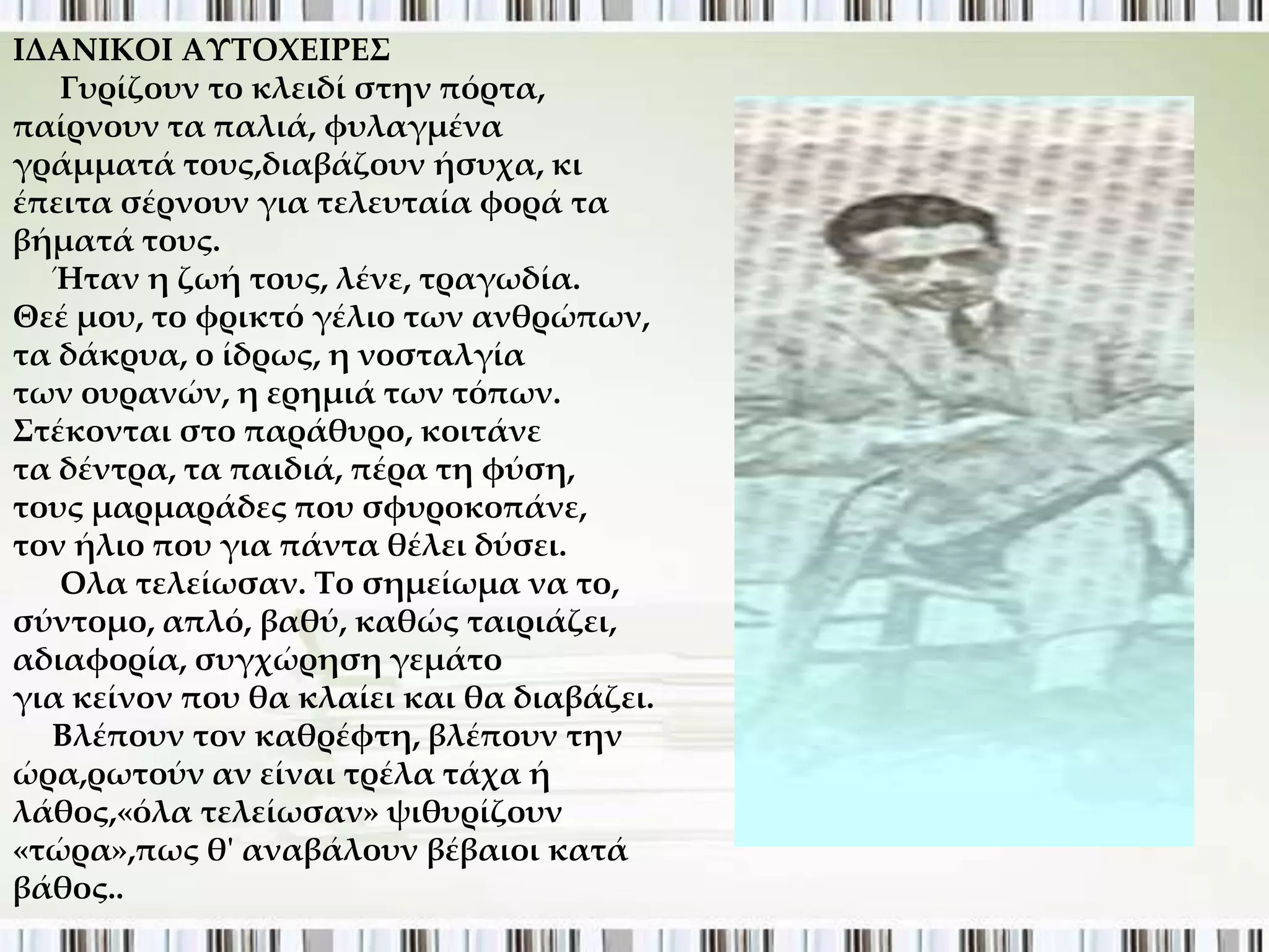 ΙΔΑΝΙΚΟΙ ΑΤΣΟΦΕΙΡΕ΢
   Γυρίζουν το κλειδί στην πόρτα,
παίρνουν τα παλιά, φυλαγμένα
γράμματά τους,διαβάζουν ήσυχα, κι
έπειτα σέρνουν για τελευταία φορά τα
βήματά τους.
  Ήταν η ζωή τους, λένε, τραγωδία.
Θεέ μου, το φρικτό γέλιο των ανθρώπων,
τα δάκρυα, ο ίδρως, η νοσταλγία
των ουρανών, η ερημιά των τόπων.
΢τέκονται στο παράθυρο, κοιτάνε
τα δέντρα, τα παιδιά, πέρα τη φύση,
τους μαρμαράδες που σφυροκοπάνε,
τον ήλιο που για πάντα θέλει δύσει.
   Oλα τελείωσαν. Σο σημείωμα να το,
σύντομο, απλό, βαθύ, καθώς ταιριάζει,
αδιαφορία, συγχώρηση γεμάτο
για κείνον που θα κλαίει και θα διαβάζει.
  Βλέπουν τον καθρέφτη, βλέπουν την
ώρα,ρωτούν αν είναι τρέλα τάχα ή
λάθος,«όλα τελείωσαν» ψιθυρίζουν
«τώρα»,πως θ' αναβάλουν βέβαιοι κατά
βάθος..
 