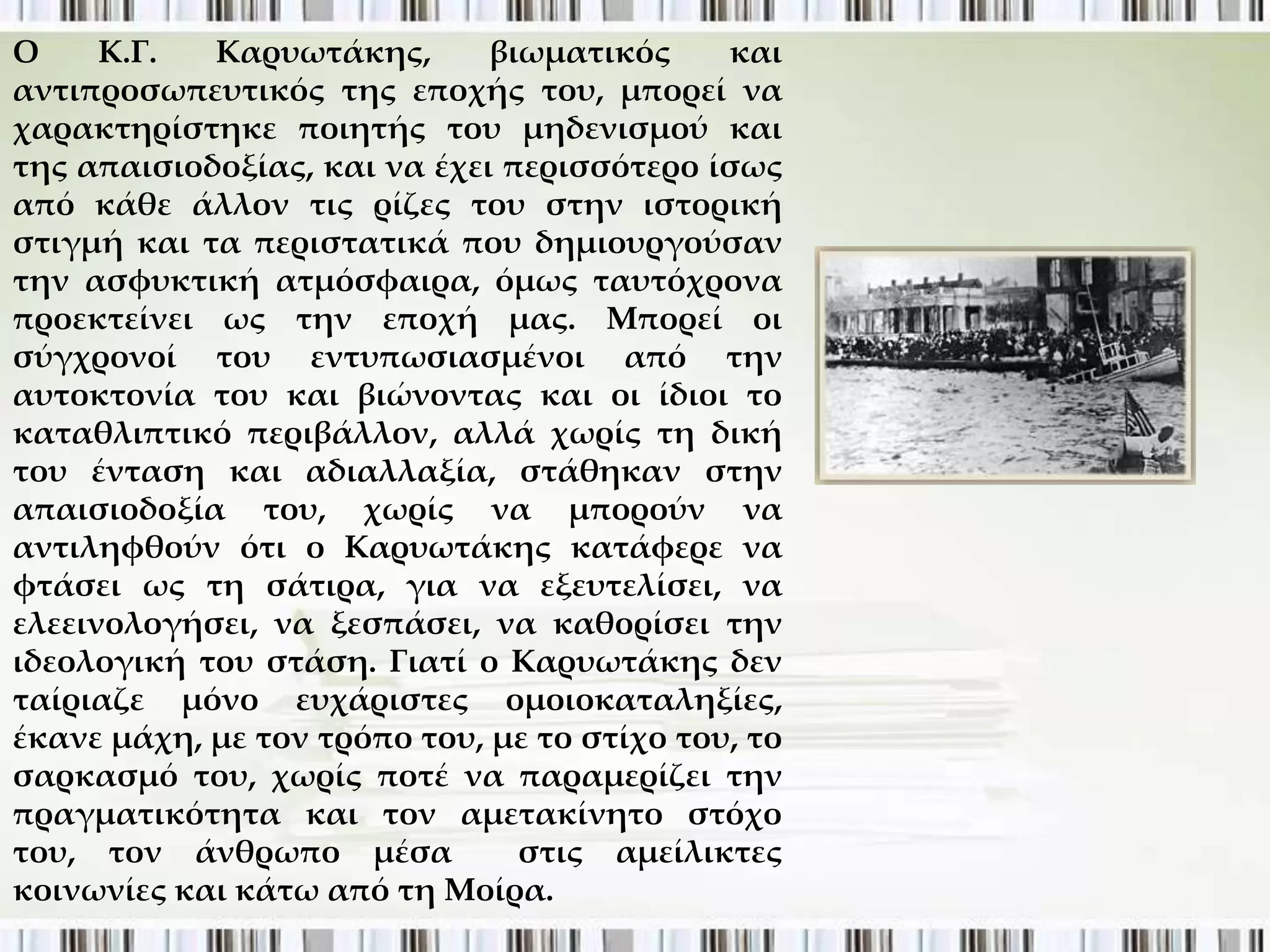 Ο     Κ.Γ.  Καρυωτάκης,       βιωματικός     και
αντιπροσωπευτικός της εποχής του, μπορεί να
χαρακτηρίστηκε ποιητής του μηδενισμού και
της απαισιοδοξίας, και να έχει περισσότερο ίσως
από κάθε άλλον τις ρίζες του στην ιστορική
στιγμή και τα περιστατικά που δημιουργούσαν
την ασφυκτική ατμόσφαιρα, όμως ταυτόχρονα
προεκτείνει ως την εποχή μας. Μπορεί οι
σύγχρονοί του εντυπωσιασμένοι από την
αυτοκτονία του και βιώνοντας και οι ίδιοι το
καταθλιπτικό περιβάλλον, αλλά χωρίς τη δική
του ένταση και αδιαλλαξία, στάθηκαν στην
απαισιοδοξία του, χωρίς να μπορούν να
αντιληφθούν ότι ο Καρυωτάκης κατάφερε να
φτάσει ως τη σάτιρα, για να εξευτελίσει, να
ελεεινολογήσει, να ξεσπάσει, να καθορίσει την
ιδεολογική του στάση. Γιατί ο Καρυωτάκης δεν
ταίριαζε μόνο ευχάριστες ομοιοκαταληξίες,
έκανε μάχη, με τον τρόπο του, με το στίχο του, το
σαρκασμό του, χωρίς ποτέ να παραμερίζει την
πραγματικότητα και τον αμετακίνητο στόχο
του, τον άνθρωπο μέσα           στις αμείλικτες
κοινωνίες και κάτω από τη Μοίρα.
 