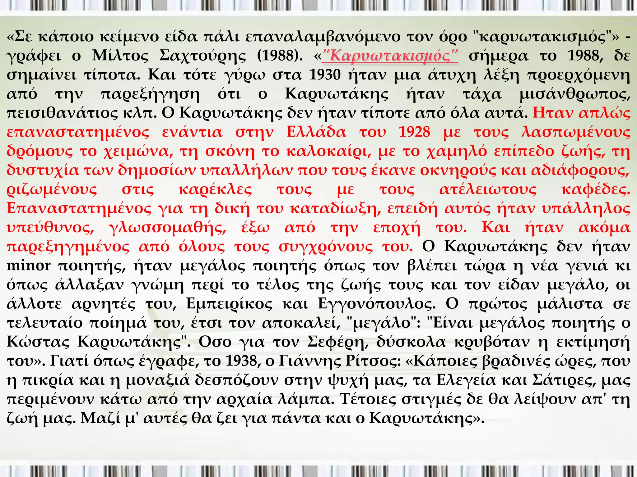 «΢ε κάποιο κείμενο είδα πάλι επαναλαμβανόμενο τον όρο "καρυωτακισμός"» -
γράφει ο Μίλτος ΢αχτούρης (1988). «"Καρυωτακισμός" σήμερα το 1988, δε
σημαίνει τίποτα. Και τότε γύρω στα 1930 ήταν μια άτυχη λέξη προερχόμενη
από την παρεξήγηση ότι ο Καρυωτάκης ήταν τάχα μισάνθρωπος,
πεισιθανάτιος κλπ. Ο Καρυωτάκης δεν ήταν τίποτε από όλα αυτά. Ηταν απλώς
επαναστατημένος ενάντια στην Ελλάδα του 1928 με τους λασπωμένους
δρόμους το χειμώνα, τη σκόνη το καλοκαίρι, με το χαμηλό επίπεδο ζωής, τη
δυστυχία των δημοσίων υπαλλήλων που τους έκανε οκνηρούς και αδιάφορους,
ριζωμένους     στις  καρέκλες      τους   με    τους   ατέλειωτους    καφέδες.
Επαναστατημένος για τη δική του καταδίωξη, επειδή αυτός ήταν υπάλληλος
υπεύθυνος, γλωσσομαθής, έξω από την εποχή του. Και ήταν ακόμα
παρεξηγημένος από όλους τους συγχρόνους του. Ο Καρυωτάκης δεν ήταν
minor ποιητής, ήταν μεγάλος ποιητής όπως τον βλέπει τώρα η νέα γενιά κι
όπως άλλαξαν γνώμη περί το τέλος της ζωής τους και τον είδαν μεγάλο, οι
άλλοτε αρνητές του, Εμπειρίκος και Εγγονόπουλος. Ο πρώτος μάλιστα σε
τελευταίο ποίημά του, έτσι τον αποκαλεί, "μεγάλο": "Είναι μεγάλος ποιητής ο
Κώστας Καρυωτάκης". Οσο για τον ΢εφέρη, δύσκολα κρυβόταν η εκτίμησή
του». Γιατί όπως έγραφε, το 1938, ο Γιάννης Ρίτσος: «Κάποιες βραδινές ώρες, που
η πικρία και η μοναξιά δεσπόζουν στην ψυχή μας, τα Ελεγεία και ΢άτιρες, μας
περιμένουν κάτω από την αρχαία λάμπα. Σέτοιες στιγμές δε θα λείψουν απ' τη
ζωή μας. Μαζί μ' αυτές θα ζει για πάντα και ο Καρυωτάκης».
 