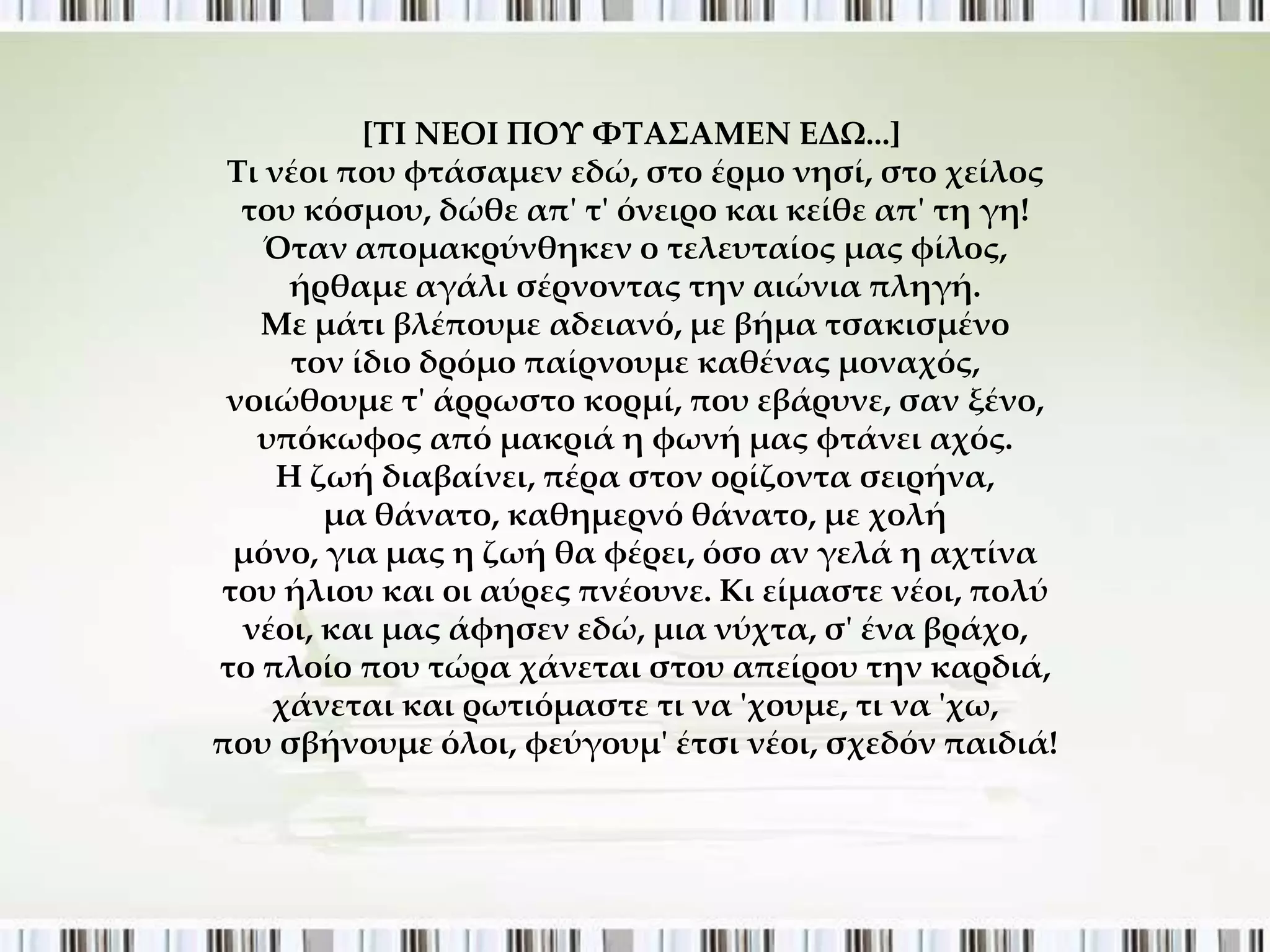 *ΣΙ ΝΕΟΙ ΠΟΤ ΥΣΑ΢ΑΜΕΝ ΕΔΩ...+
 Σι νέοι που φτάσαμεν εδώ, στο έρμο νησί, στο χείλος
  του κόσμου, δώθε απ' τ' όνειρο και κείθε απ' τη γη!
    Όταν απομακρύνθηκεν ο τελευταίος μας φίλος,
      ήρθαμε αγάλι σέρνοντας την αιώνια πληγή.
   Με μάτι βλέπουμε αδειανό, με βήμα τσακισμένο
      τον ίδιο δρόμο παίρνουμε καθένας μοναχός,
 νοιώθουμε τ' άρρωστο κορμί, που εβάρυνε, σαν ξένο,
   υπόκωφος από μακριά η φωνή μας φτάνει αχός.
     Η ζωή διαβαίνει, πέρα στον ορίζοντα σειρήνα,
        μα θάνατο, καθημερνό θάνατο, με χολή
 μόνο, για μας η ζωή θα φέρει, όσο αν γελά η αχτίνα
του ήλιου και οι αύρες πνέουνε. Κι είμαστε νέοι, πολύ
  νέοι, και μας άφησεν εδώ, μια νύχτα, σ' ένα βράχο,
το πλοίο που τώρα χάνεται στου απείρου την καρδιά,
    χάνεται και ρωτιόμαστε τι να 'χουμε, τι να 'χω,
που σβήνουμε όλοι, φεύγουμ' έτσι νέοι, σχεδόν παιδιά!
 