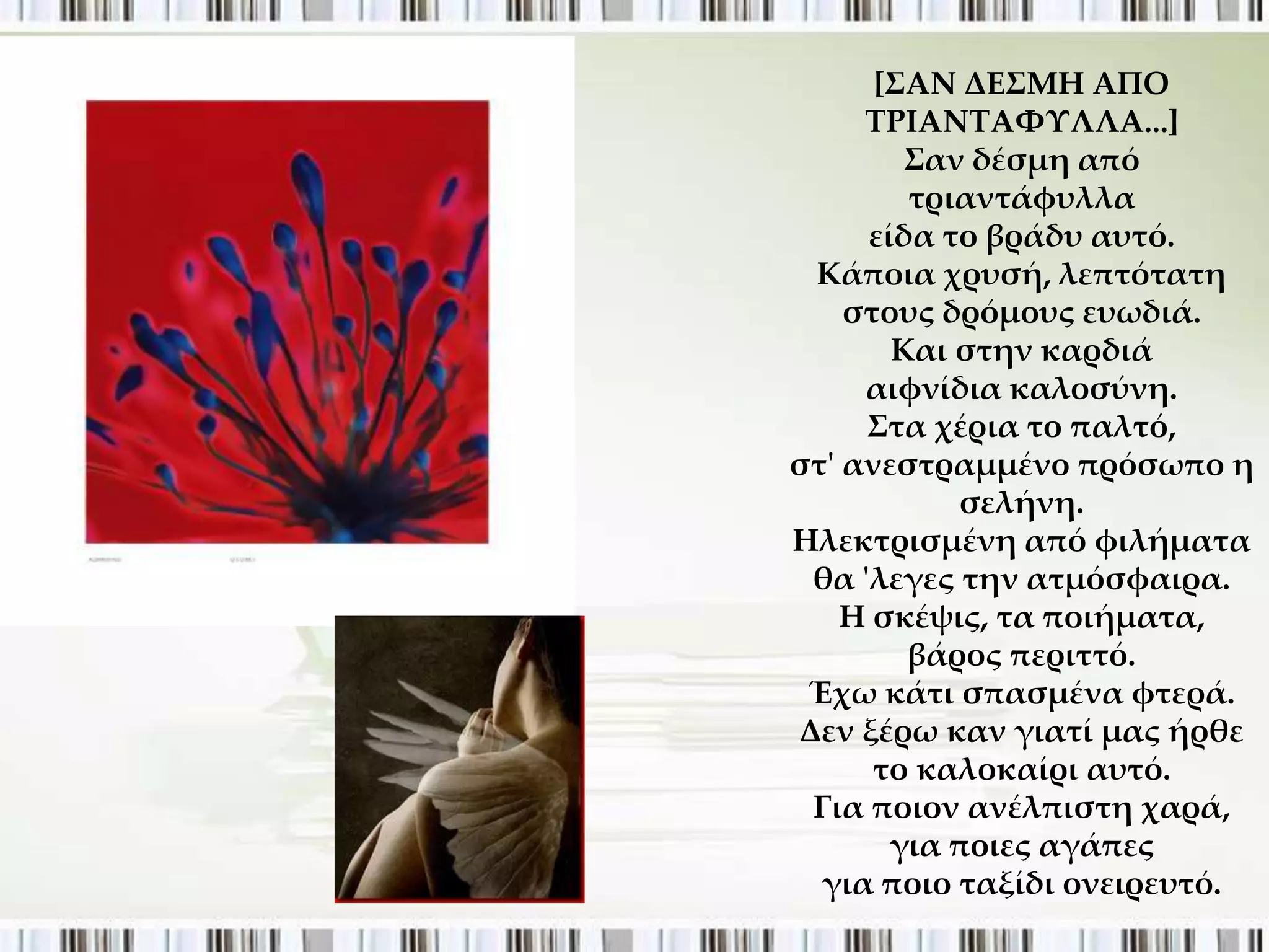 *΢ΑΝ ΔΕ΢ΜΗ ΑΠΟ
     ΣΡΙΑΝΣΑΥΤΛΛΑ...+
        ΢αν δέσμη από
        τριαντάφυλλα
     είδα το βράδυ αυτό.
 Κάποια χρυσή, λεπτότατη
    στους δρόμους ευωδιά.
       Και στην καρδιά
     αιφνίδια καλοσύνη.
     ΢τα χέρια το παλτό,
στ' ανεστραμμένο πρόσωπο η
           σελήνη.
Ηλεκτρισμένη από φιλήματα
 θα 'λεγες την ατμόσφαιρα.
    Η σκέψις, τα ποιήματα,
        βάρος περιττό.
 Έχω κάτι σπασμένα φτερά.
Δεν ξέρω καν γιατί μας ήρθε
      το καλοκαίρι αυτό.
 Για ποιον ανέλπιστη χαρά,
       για ποιες αγάπες
  για ποιο ταξίδι ονειρευτό.
 