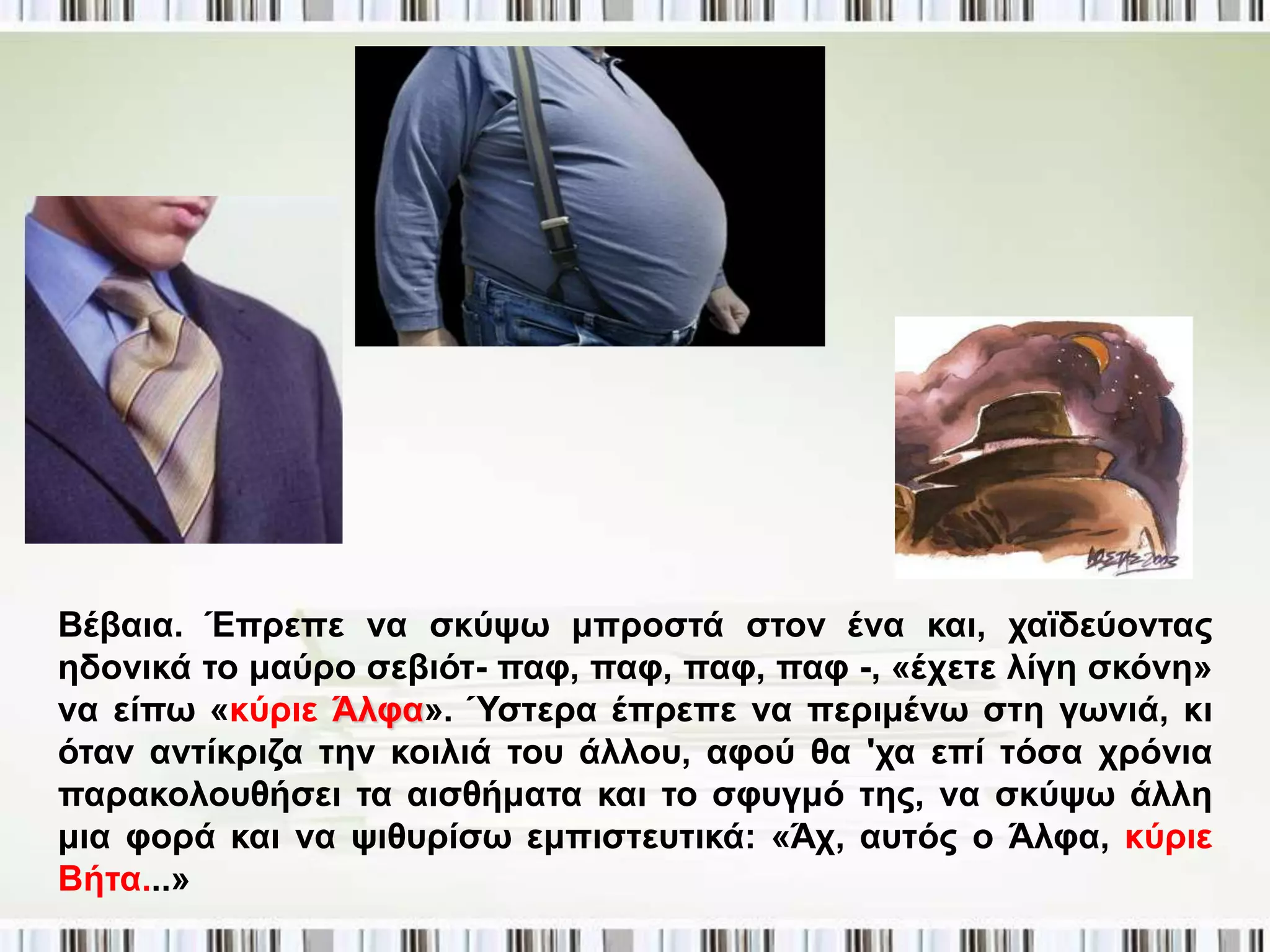 Βέβαηα. Έπξεπε λα ζθύςσ κπξνζηά ζηνλ έλα θαη, ρατδεύνληαο
εδνληθά ην καύξν ζεβηόη- παθ, παθ, παθ, παθ -, «έρεηε ιίγε ζθόλε»
λα είπσ «θύξηε Άιθα». Ύζηεξα έπξεπε λα πεξηκέλσ ζηε γσληά, θη
όηαλ αληίθξηδα ηελ θνηιηά ηνπ άιινπ, αθνύ ζα 'ρα επί ηόζα ρξόληα
παξαθνινπζήζεη ηα αηζζήκαηα θαη ην ζθπγκό ηεο, λα ζθύςσ άιιε
κηα θνξά θαη λα ςηζπξίζσ εκπηζηεπηηθά: «Άρ, απηόο ν Άιθα, θύξηε
Βήηα...»
 