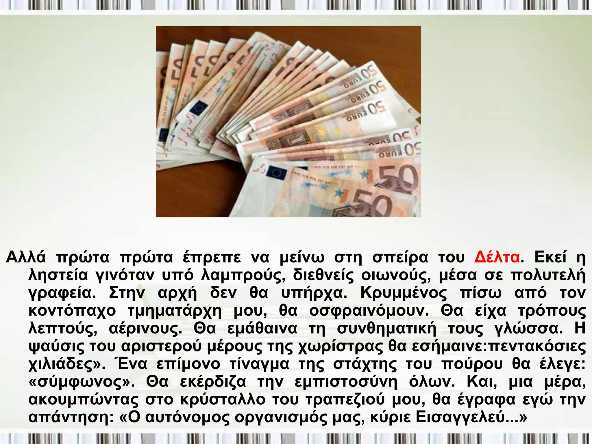 Αιιά πξώηα πξώηα έπξεπε λα κείλσ ζηε ζπείξα ηνπ Γέιηα. Δθεί ε
  ιεζηεία γηλόηαλ ππό ιακπξνύο, δηεζλείο νησλνύο, κέζα ζε πνιπηειή
  γξαθεία. Σηελ αξρή δελ ζα ππήξρα. Κξπκκέλνο πίζσ από ηνλ
  θνληόπαρν ηκεκαηάξρε κνπ, ζα νζθξαηλόκνπλ. Θα είρα ηξόπνπο
  ιεπηνύο, αέξηλνπο. Θα εκάζαηλα ηε ζπλζεκαηηθή ηνπο γιώζζα. Η
  ςαύζηο ηνπ αξηζηεξνύ κέξνπο ηεο ρσξίζηξαο ζα εζήκαηλε:πεληαθόζηεο
  ρηιηάδεο». Έλα επίκνλν ηίλαγκα ηεο ζηάρηεο ηνπ πνύξνπ ζα έιεγε:
  «ζύκθσλνο». Θα εθέξδηδα ηελ εκπηζηνζύλε όισλ. Καη, κηα κέξα,
  αθνπκπώληαο ζην θξύζηαιιν ηνπ ηξαπεδηνύ κνπ, ζα έγξαθα εγώ ηελ
  απάληεζε: «Ο απηόλνκνο νξγαληζκόο καο, θύξηε Δηζαγγειεύ...»
 