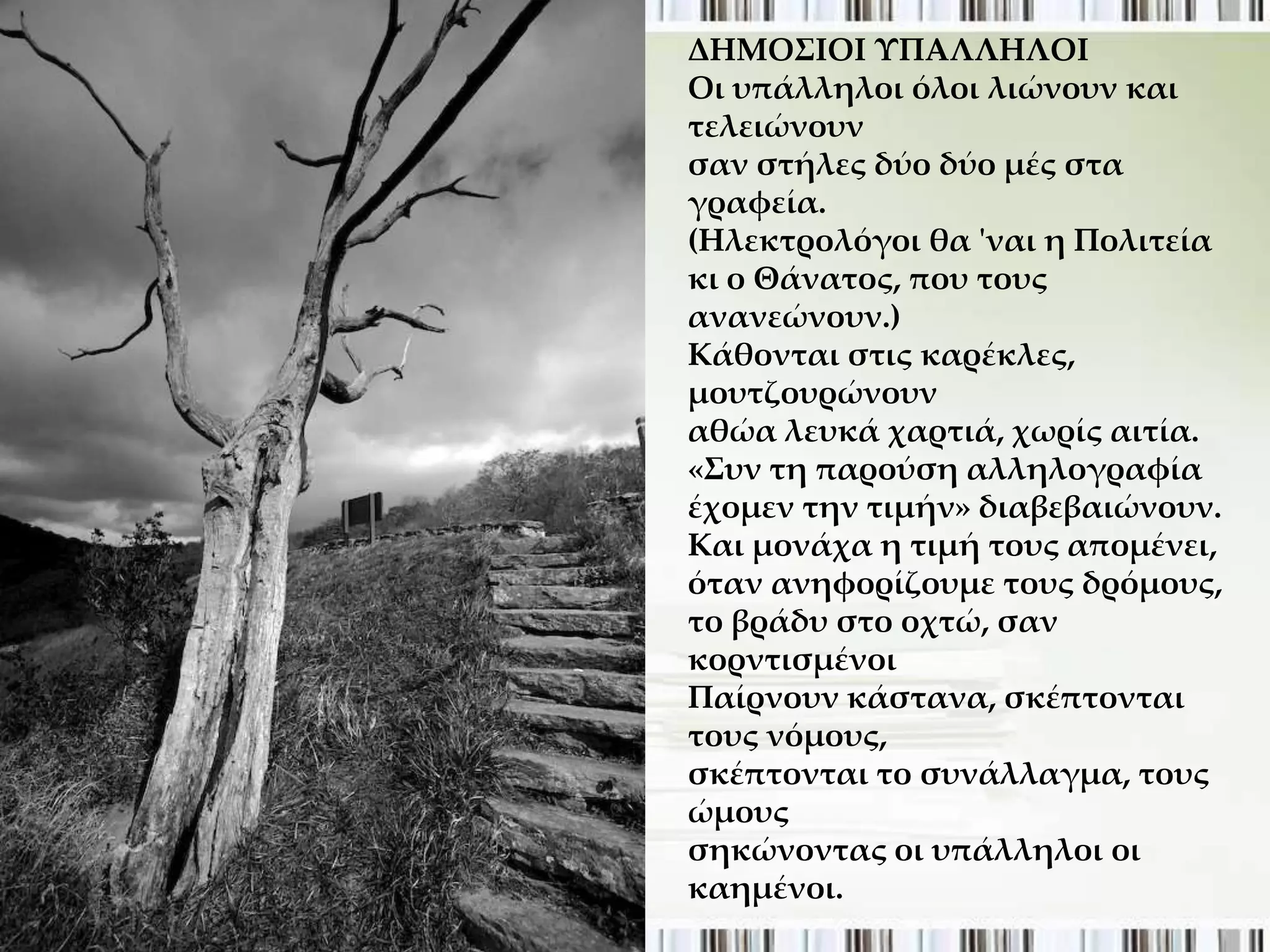 ΔΗΜΟ΢ΙΟΙ ΤΠΑΛΛΗΛΟΙ
Οι υπάλληλοι όλοι λιώνουν και
τελειώνουν
σαν στήλες δύο δύο μές στα
γραφεία.
(Ηλεκτρολόγοι θα 'ναι η Πολιτεία
κι ο Θάνατος, που τους
ανανεώνουν.)
Κάθονται στις καρέκλες,
μουτζουρώνουν
αθώα λευκά χαρτιά, χωρίς αιτία.
«΢υν τη παρούση αλληλογραφία
έχομεν την τιμήν» διαβεβαιώνουν.
Και μονάχα η τιμή τους απομένει,
όταν ανηφορίζουμε τους δρόμους,
το βράδυ στο οχτώ, σαν
κορντισμένοι
Παίρνουν κάστανα, σκέπτονται
τους νόμους,
σκέπτονται το συνάλλαγμα, τους
ώμους
σηκώνοντας οι υπάλληλοι οι
καημένοι.
 