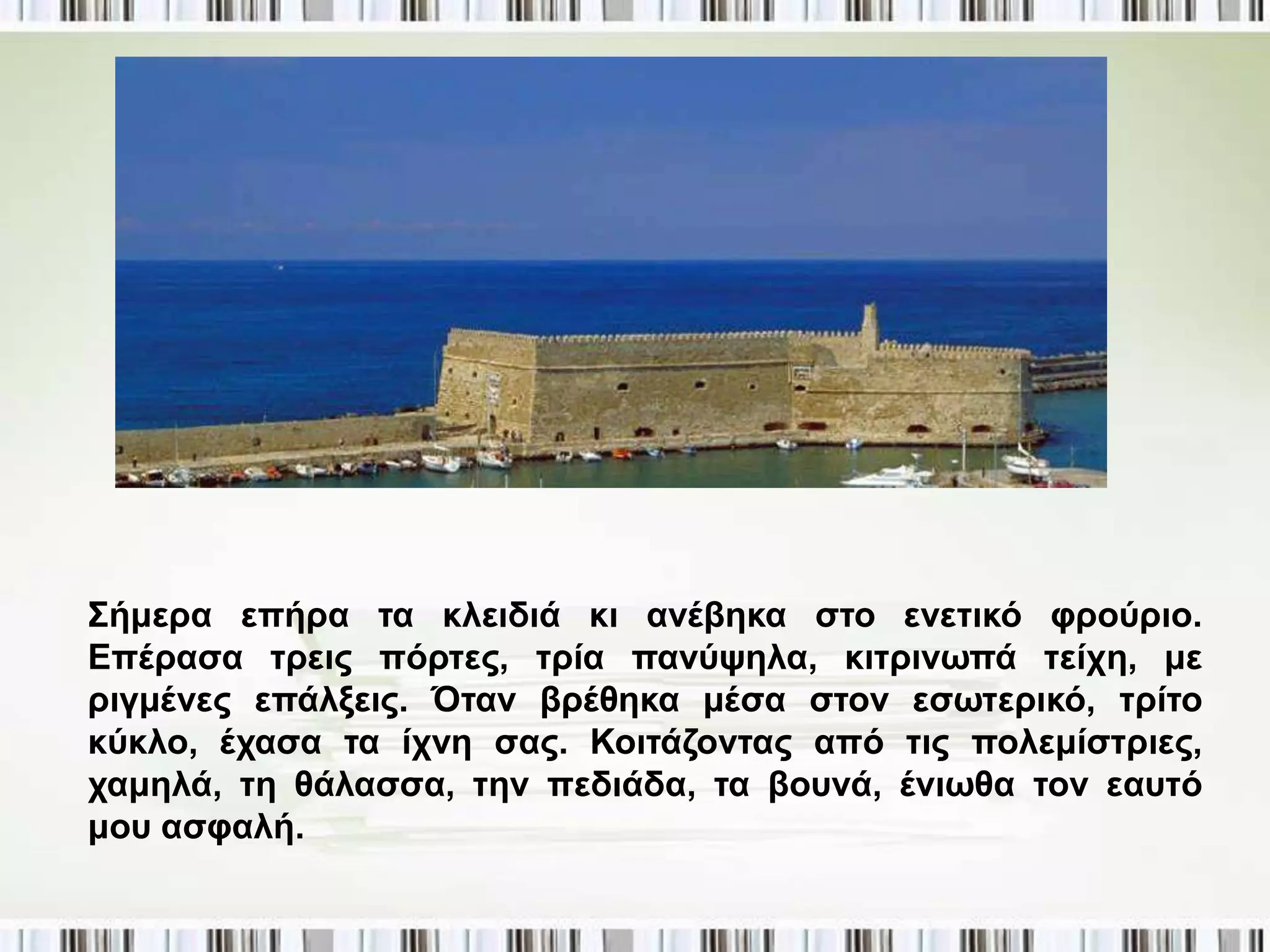 Σήκεξα επήξα ηα θιεηδηά θη αλέβεθα ζην ελεηηθό θξνύξην.
Δπέξαζα ηξεηο πόξηεο, ηξία παλύςεια, θηηξηλσπά ηείρε, κε
ξηγκέλεο επάιμεηο. Όηαλ βξέζεθα κέζα ζηνλ εζσηεξηθό, ηξίην
θύθιν, έραζα ηα ίρλε ζαο. Κνηηάδνληαο από ηηο πνιεκίζηξηεο,
ρακειά, ηε ζάιαζζα, ηελ πεδηάδα, ηα βνπλά, έλησζα ηνλ εαπηό
κνπ αζθαιή.
 