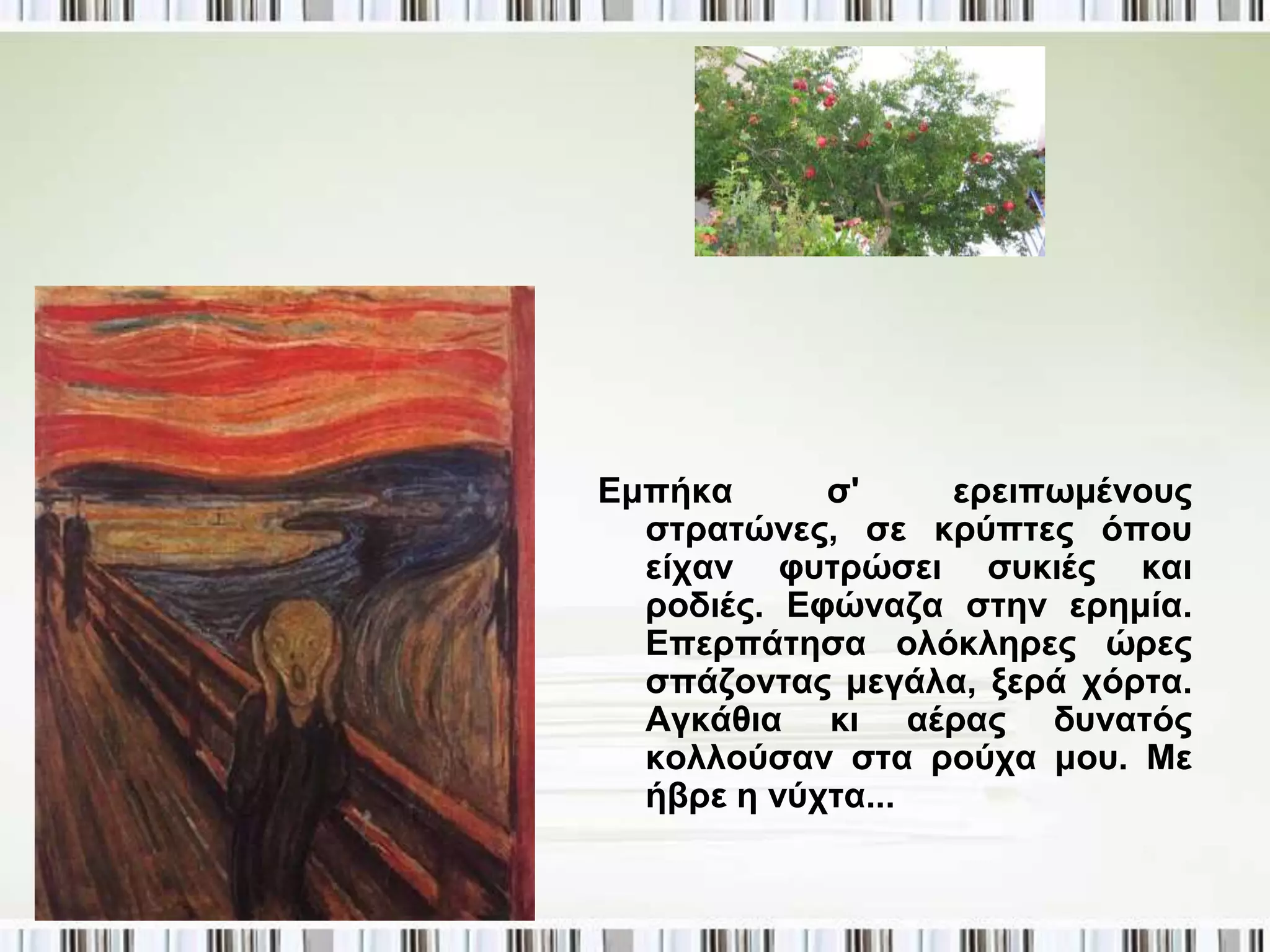 Δκπήθα      ζ'    εξεηπσκέλνπο
  ζηξαηώλεο, ζε θξύπηεο όπνπ
  είραλ θπηξώζεη ζπθηέο θαη
  ξνδηέο. Δθώλαδα ζηελ εξεκία.
  Δπεξπάηεζα νιόθιεξεο ώξεο
  ζπάδνληαο κεγάια, μεξά ρόξηα.
  Αγθάζηα θη αέξαο δπλαηόο
  θνιινύζαλ ζηα ξνύρα κνπ. Με
  ήβξε ε λύρηα...
 