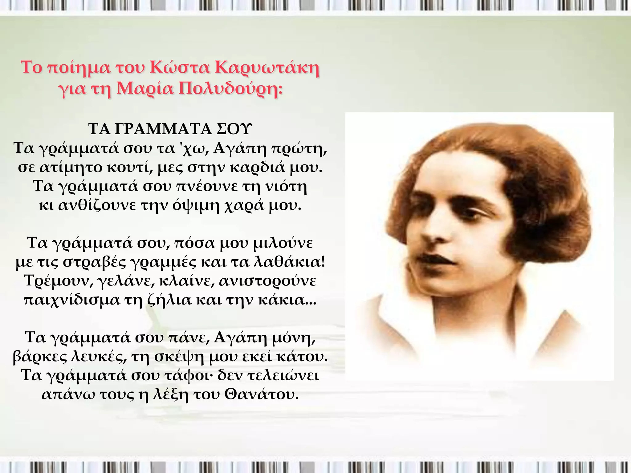 Σο ποίημα του Κώστα Καρυωτάκη
     για τη Μαρία Πολυδούρη:

         ΣΑ ΓΡΑΜΜΑΣΑ ΢ΟΤ
Σα γράμματά σου τα 'χω, Αγάπη πρώτη,
σε ατίμητο κουτί, μες στην καρδιά μου.
  Σα γράμματά σου πνέουνε τη νιότη
   κι ανθίζουνε την όψιμη χαρά μου.

 Σα γράμματά σου, πόσα μου μιλούνε
με τις στραβές γραμμές και τα λαθάκια!
 Σρέμουν, γελάνε, κλαίνε, ανιστορούνε
 παιχνίδισμα τη ζήλια και την κάκια...

 Σα γράμματά σου πάνε, Αγάπη μόνη,
βάρκες λευκές, τη σκέψη μου εκεί κάτου.
 Σα γράμματά σου τάφοι· δεν τελειώνει
   απάνω τους η λέξη του Θανάτου.
 