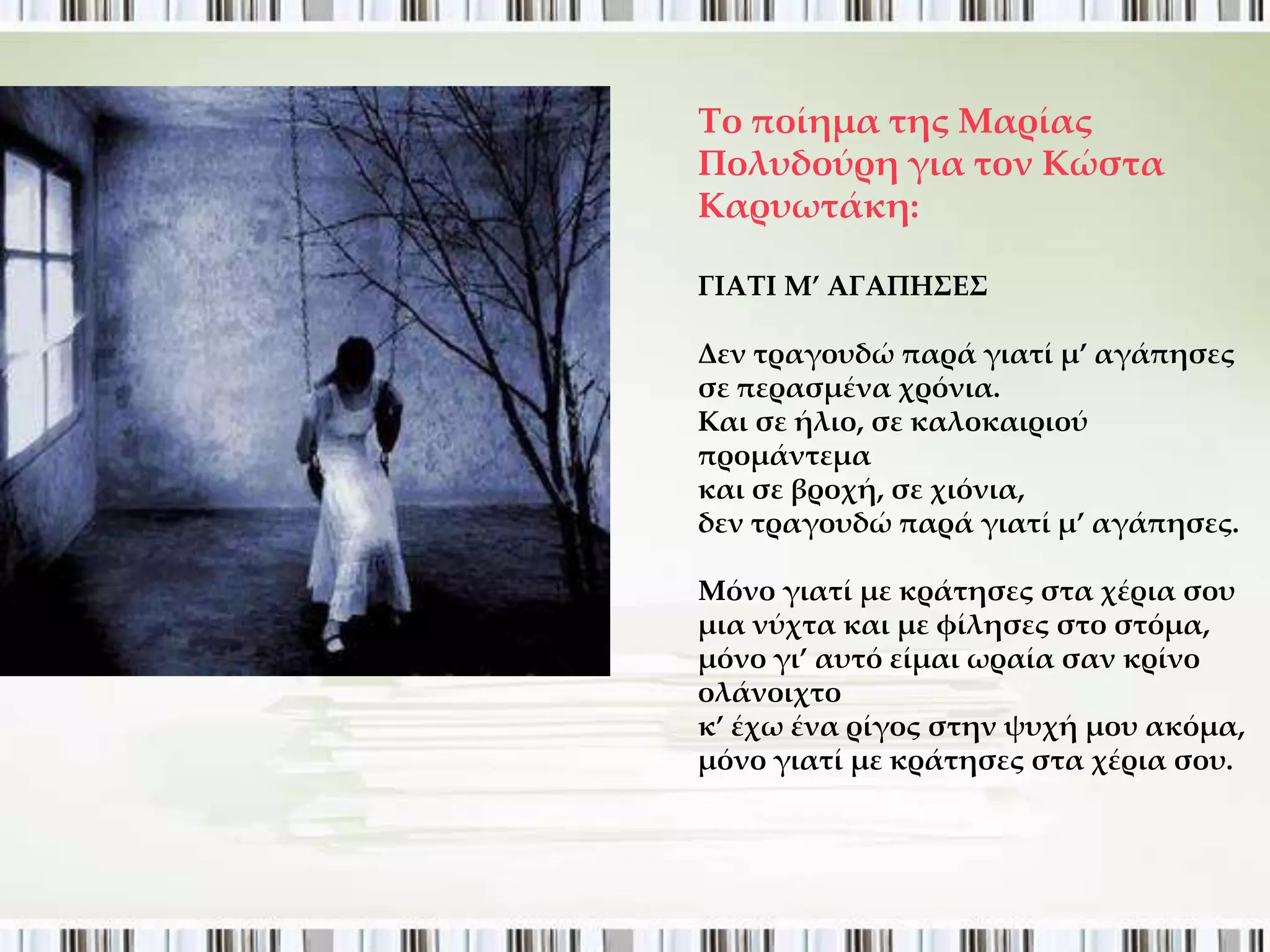 Σο ποίημα της Μαρίας
Πολυδούρη για τον Κώστα
Καρυωτάκη:

ΓΙΑΣΙ Μ’ ΑΓΑΠΗ΢Ε΢

Δεν τραγουδώ παρά γιατί μ’ αγάπησες
σε περασμένα χρόνια.
Και σε ήλιο, σε καλοκαιριού
προμάντεμα
και σε βροχή, σε χιόνια,
δεν τραγουδώ παρά γιατί μ’ αγάπησες.

Μόνο γιατί με κράτησες στα χέρια σου
μια νύχτα και με φίλησες στο στόμα,
μόνο γι’ αυτό είμαι ωραία σαν κρίνο
ολάνοιχτο
κ’ έχω ένα ρίγος στην ψυχή μου ακόμα,
μόνο γιατί με κράτησες στα χέρια σου.
 