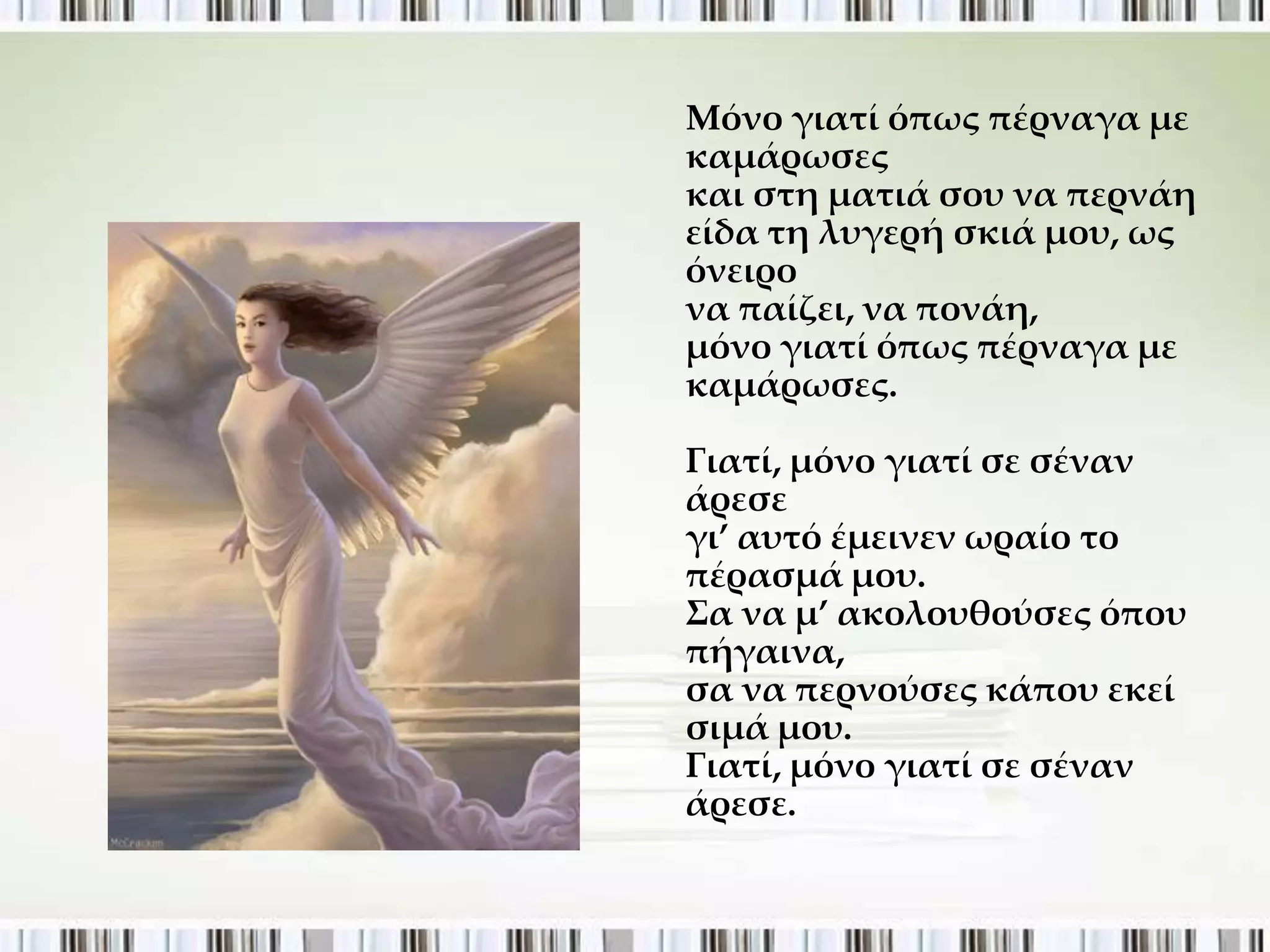 Μόνο γιατί όπως πέρναγα με
καμάρωσες
και στη ματιά σου να περνάη
είδα τη λυγερή σκιά μου, ως
όνειρο
να παίζει, να πονάη,
μόνο γιατί όπως πέρναγα με
καμάρωσες.

Γιατί, μόνο γιατί σε σέναν
άρεσε
γι’ αυτό έμεινεν ωραίο το
πέρασμά μου.
΢α να μ’ ακολουθούσες όπου
πήγαινα,
σα να περνούσες κάπου εκεί
σιμά μου.
Γιατί, μόνο γιατί σε σέναν
άρεσε.
 