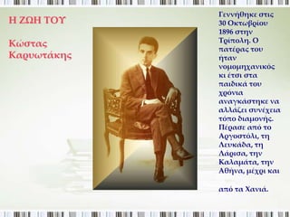 Γεννήθηκε στις
Η ΖΩΗ ΣΟΤ    30 Οκτωβρίου
             1896 στην
             Σρίπολη. Ο
Κώστας
             πατέρας του
Καρυωτάκης   ήταν
             νομομηχανικός
             κι έτσι στα
             παιδικά του
             χρόνια
             αναγκάστηκε να
             αλλάζει συνέχεια
             τόπο διαμονής.
             Πέρασε από το
             Αργοστόλι, τη
             Λευκάδα, τη
             Λάρισα, την
             Καλαμάτα, την
             Αθήνα, μέχρι και

             από τα Φανιά.
 