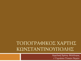 ΤΟΠΟΓΡΑΦΙΚΟς ΧΑΡΤΗς
ΚΩΝςΤΑΝΤΙΝΟΥΠΟΛΗς
           Αγγελική Χρόνη- Φιλόλογος
            1ο Γυμνάσιο Γλυκών Νερών
 