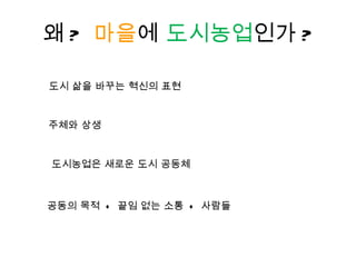 왜 ?  마을 에  도시농업 인가 ? 도시농업은 새로운 도시 공동체 도시 삶을 바꾸는 혁신의 표현  공동의 목적  +  끝임 없는 소통  +  사람들  주체와 상생 
