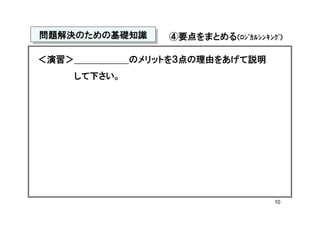 問題解決のための基礎知識
問題解決のための基礎知識    ④要点をまとめる（ﾛｼﾞｶﾙｼﾝｷﾝｸﾞ）

＜演習＞        のメリットを３点の理由をあげて説明
   して下さい。




                                   10
 