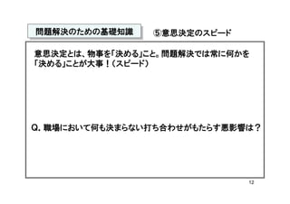 問題解決のための基礎知識
問題解決のための基礎知識    ⑤意思決定のスピード

意思決定とは、物事を「決める」こと。問題解決では常に何かを
「決める」ことが大事！（スピード）




Ｑ．職場において何も決まらない打ち合わせがもたらす悪影響は？




                             12
 