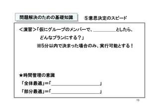 問題解決のための基礎知識
問題解決のための基礎知識       ⑤意思決定のスピード

＜演習＞「仮にグループのメンバーで、        としたら、
     どんなプランにする？」
    ※５分以内で決まった場合のみ、実行可能とする！




★時間管理の意識
「全体最適」＝「              」
「部分最適」＝「              」
                                  13
 
