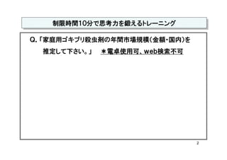 制限時間１０分で思考力を鍛えるトレーニング
   制限時間１０分で思考力を鍛えるトレーニング

Ｑ．「家庭用ゴキブリ殺虫剤の年間市場規模（金額・国内）を
  推定して下さい。」   ＊電卓使用可、ｗｅｂ検索不可




                               2
 