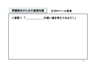 問題解決のための基礎知識
問題解決のための基礎知識   ②ゼロベース思考

＜演習＞ 「     の使い道を考えてみよう！」




                           6
 