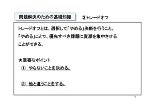 問題解決のための基礎知識
問題解決のための基礎知識     ③トレードオフ

トレードオフとは、選択して「やめる」決断を行うこと。
「やめる」ことで、優先すべき課題に資源を集中させる
ことができる。


★重要なポイント
① やらないことを決める。


② 他と違うことをする。

                             7
 