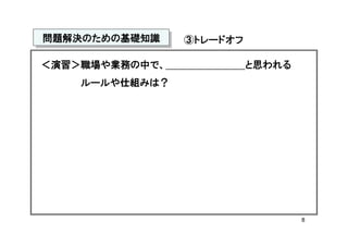 問題解決のための基礎知識
問題解決のための基礎知識    ③トレードオフ

＜演習＞職場や業務の中で、             と思われる
    ルールや仕組みは？




                                  8
 