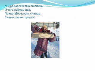 Мы насыплем вам пшеницы
И чего-нибудь еще.
Прилетайте к нам, синицы,
С вами очень хорошо!
 