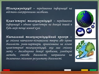 Телекомунікації  – передавання інформації на відстань електронними засобами. Комп'ютерні телекомунікації  – передавання інформації з одного комп'ютера на деякий інший в будь-якій точці земної кулі. Навчальний телекомунікаційний проект  – це спільна навчально-пізнавальна творча або ігрова діяльність учнів-партнерів, організована на основі комп'ютерної телекомунікації, яка має спільну мету – дослідження деякої проблеми, узгоджені методи, способи діяльності, направлена на досягнення спільного результату діяльності.  