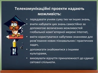 Телекомунікаційні проекти надають можливість: передавати учням суму тих чи інших знань, вчити набувати цих знань самостійно за допомогою величезних можливостей глобальної комп’ютерної мережі Internet, вміти користуватися набутими знаннями для розв’язання нових пізнавальних і практичних задач, допомагати знайомитися з іншими культурами,  виховувати відчуття приналежності до єдиної світової спільноти. 