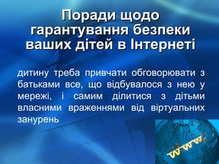 Поради щодо гарантування безпеки ваших дітей в Інтернеті дитину треба привчати обговорювати з батьками все, що відбувалося з нею у мережі, і самим ділитися з дітьми власними враженнями від віртуальних занурень 