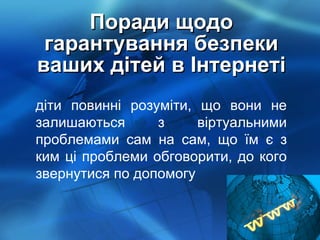 Поради щодо гарантування безпеки ваших дітей в Інтернеті діти повинні розуміти, що вони не залишаються з віртуальними проблемами сам на сам, що їм є з ким ці проблеми обговорити, до кого звернутися по допомогу 