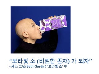 “보라빛 소 (비범한 존재) 가 되자”
- 세스 고딘(Seth Gordin) „보라빛 소‟ 中
 
