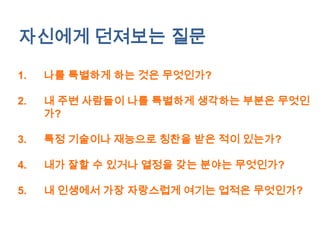 자신에게 던져보는 질문

1.   나를 특별하게 하는 것은 무엇인가?

2.   내 주변 사람들이 나를 특별하게 생각하는 부분은 무엇인
     가?

3.   특정 기술이나 재능으로 칭찬을 받은 적이 있는가?

4.   내가 잘할 수 있거나 열정을 갖는 분야는 무엇인가?

5.   내 인생에서 가장 자랑스럽게 여기는 업적은 무엇인가?
 