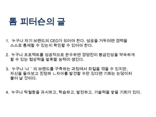 톰 피터슨의 글

1. 누구나 자기 브랜드의 CEO가 되어야 한다. 성공을 거두려면 경력을
  스스로 통제할 수 있는지 확인할 수 있어야 한다.

2. 누구나 프로젝트를 성공적으로 완수하면 경영진이 봉급인상을 약속하게
  할 수 있는 협상력을 발휘할 능력이 생긴다.

3. 누구나 ‘나＇의 브랜드를 구축하는 과정에서 좌절을 겪을 수 있지만,
  자신을 돌아보고 진정하 ㄴ자아를 발견할 수만 있다면 기회는 눈덩이처
  불어 날 것이다.


4. 누구나 탁월함을 과시하고, 학습하고, 발전하고, 기술력을 쌓을 기회가 있다.
 