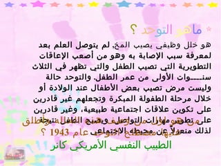 ما هو  ال تو حد   ؟ هو خلل وظيفي يصيب المخ ,  لم يتوصل العلم بعد لمعرفة سبب الإصابة به وهو من أصعب الإعاقات التطويرية التي تصيب الطفل والتي تظهر في الثلاث سنــــوات الأولى من عمر الطفل .  والتوحد حالة  وليست مرض تصيب بعض الأطفال عند الولادة أو خلال مرحلة الطفولة المبكرة وتجعلهم غير قادرين على تكوين علاقات اجتماعية طبيعية، وغير قادرين على تطوير مهارات التواصل، ويصبح الطفل نتيجة لذلك منعزلاً عن محيطه الاجتماعي من هو اول من وصف هذه الحاله وأطلق عليها مصطلح التوحد عام  1943  ؟ الطبيب النفسي الأمريكي كانر الفهرس 