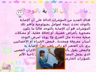 ما هي  أس با ب ا لإ صا بة  با لت وح د   ؟  هناك العديد من المؤشرات الدالة على أن ألإصابة بالتوحد تحدث نتيجة لعوامل بجيولوجية وأهم تلك المؤشرات هو أن الإصابة بالتوحد غالبا ما تكون مصحوبة بأعراض عصبية، أو إعاقة عقلية، أو مشكلات صحية محددة مثل الصرع .  ولا يوجد لمرض التوحد أسباب معروفة ومحددة  ,  فبعض الخبراء أو الأخصائيين يري بأن العنصر الو راثي يلعب دوراً الإصابة به والبعض يقول بأنه نوع من أنواع عدم الاتزان العصبي الذي يجعل المصابين أكثر حساسية من ناحية الألم للمؤثرات الخارجية . الفهرس 